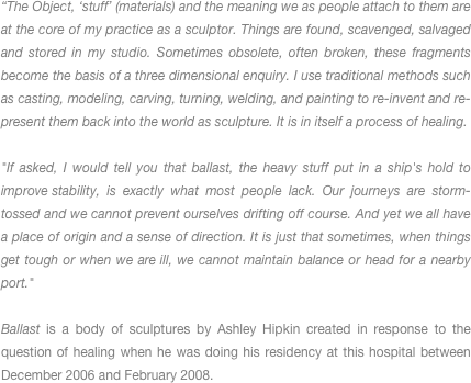 “The Object, ‘stuff’ (materials) and the meaning we as people attach to them are at the core of my practice as a sculptor. Things are found, scavenged, salvaged and stored in my studio. Sometimes obsolete, often broken, these fragments become the basis of a three dimensional enquiry. I use traditional methods such as casting, modeling, carving, turning, welding, and painting to re-invent and re-present them back into the world as sculpture. It is in itself a process of healing. 

"If asked, I would tell you that ballast, the heavy stuff put in a ship's hold to improve stability, is exactly what most people lack. Our journeys are storm-tossed and we cannot prevent ourselves drifting off course. And yet we all have a place of origin and a sense of direction. It is just that sometimes, when things get tough or when we are ill, we cannot maintain balance or head for a nearby port." 

Ballast is a body of sculptures by Ashley Hipkin created in response to the question of healing when he was doing his residency at this hospital between December 2006 and February 2008.
