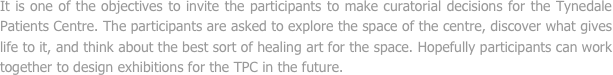 It is one of the objectives to invite the participants to make curatorial decisions for the Tynedale Patients Centre. The participants are asked to explore the space of the centre, discover what gives life to it, and think about the best sort of healing art for the space. Hopefully participants can work together to design exhibitions for the TPC in the future.