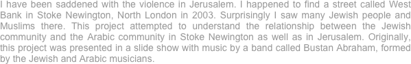 I have been saddened with the violence in Jerusalem. I happened to find a street called West Bank in Stoke Newington, North London in 2003. Surprisingly I saw many Jewish people and Muslims there. This project attempted to understand the relationship between the Jewish community and the Arabic community in Stoke Newington as well as in Jerusalem. Originally, this project was presented in a slide show with music by a band called Bustan Abraham, formed by the Jewish and Arabic musicians. 
