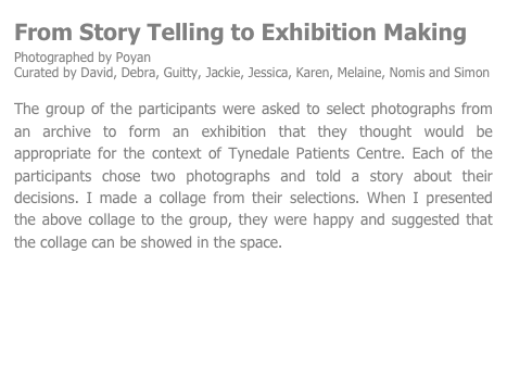 From Story Telling to Exhibition Making
Photographed by Poyan 
Curated by David, Debra, Guitty, Jackie, Jessica, Karen, Melaine, Nomis and Simon

The group of the participants were asked to select photographs from an archive to form an exhibition that they thought would be appropriate for the context of Tynedale Patients Centre. Each of the participants chose two photographs and told a story about their decisions. I made a collage from their selections. When I presented the above collage to the group, they were happy and suggested that the collage can be showed in the space.


Next                                                      

