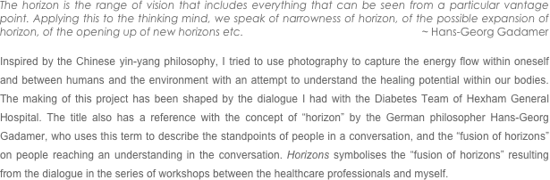 The horizon is the range of vision that includes everything that can be seen from a particular vantage point. Applying this to the thinking mind, we speak of narrowness of horizon, of the possible expansion of horizon, of the opening up of new horizons etc.                                                            ~ Hans-Georg Gadamer           
                                                                                                                                             
Inspired by the Chinese yin-yang philosophy, I tried to use photography to capture the energy flow within oneself and between humans and the environment with an attempt to understand the healing potential within our bodies. The making of this project has been shaped by the dialogue I had with the Diabetes Team of Hexham General Hospital. The title also has a reference with the concept of “horizon” by the German philosopher Hans-Georg Gadamer, who uses this term to describe the standpoints of people in a conversation, and the “fusion of horizons” on people reaching an understanding in the conversation. Horizons symbolises the “fusion of horizons” resulting from the dialogue in the series of workshops between the healthcare professionals and myself.



