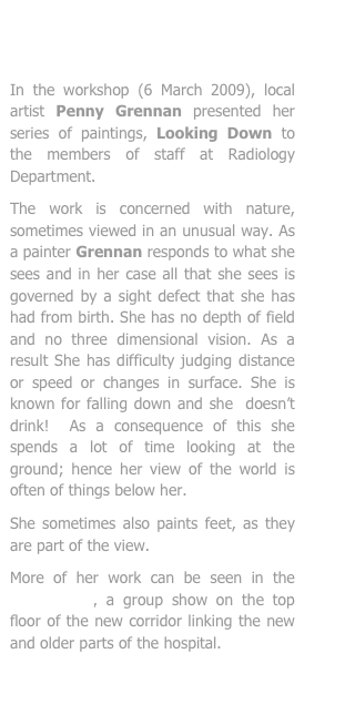 


In the workshop (6 March 2009), local artist Penny Grennan presented her series of paintings, Looking Down to the members of staff at Radiology Department. 
The work is concerned with nature, sometimes viewed in an unusual way. As a painter Grennan responds to what she sees and in her case all that she sees is governed by a sight defect that she has had from birth. She has no depth of field and no three dimensional vision. As a result She has difficulty judging distance or speed or changes in surface. She is known for falling down and she  doesn’t drink!  As a consequence of this she spends a lot of time looking at the ground; hence her view of the world is often of things below her.
She sometimes also paints feet, as they are part of the view. 
More of her work can be seen in the Expedition, a group show on the top floor of the new corridor linking the new and older parts of the hospital.
