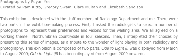 Photographs by Poyan Yee
Curated by Pam Kitto, Gregory Swain, Clare Multan and Elizabeth Sandison

This exhibition is developed with the staff members of Radiology Department and me. There were two parts in the exhibition-making process. First, I asked the radiologists to select a number of photographs to represent their preferences and visions for the waiting area. We all agreed on a working theme:  Northumbrian countryside in four seasons. Then, I interpreted their choices by presenting this series of images, as a tribute to the wonder of light playing in both radiology and photography. This exhibition is composed of two parts. Ode to Light (I) was displayed from March to August 2009; Ode to Light (II) has been displayed from August 2009 onwards.



