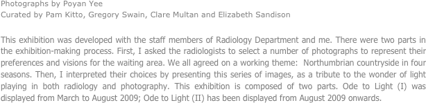 Photographs by Poyan Yee
Curated by Pam Kitto, Gregory Swain, Clare Multan and Elizabeth Sandison

This exhibition was developed with the staff members of Radiology Department and me. There were two parts in the exhibition-making process. First, I asked the radiologists to select a number of photographs to represent their preferences and visions for the waiting area. We all agreed on a working theme:  Northumbrian countryside in four seasons. Then, I interpreted their choices by presenting this series of images, as a tribute to the wonder of light playing in both radiology and photography. This exhibition is composed of two parts. Ode to Light (I) was displayed from March to August 2009; Ode to Light (II) has been displayed from August 2009 onwards.



