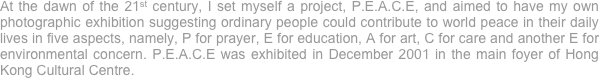 At the dawn of the 21st century, I set myself a project, P.E.A.C.E, and aimed to have my own photographic exhibition suggesting ordinary people could contribute to world peace in their daily lives in five aspects, namely, P for prayer, E for education, A for art, C for care and another E for environmental concern. P.E.A.C.E was exhibited in December 2001 in the main foyer of Hong Kong Cultural Centre. 
