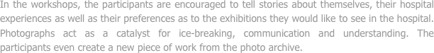 In the workshops, the participants are encouraged to tell stories about themselves, their hospital experiences as well as their preferences as to the exhibitions they would like to see in the hospital. Photographs act as a catalyst for ice-breaking, communication and understanding. The participants even create a new piece of work from the photo archive.