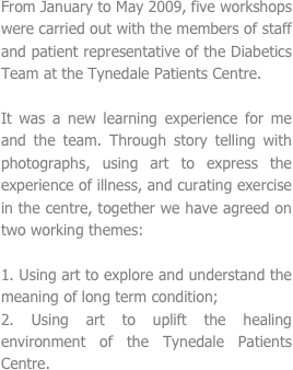 
From January to May 2009, five workshops were carried out with the members of staff and patient representative of the Diabetics Team at the Tynedale Patients Centre. 

It was a new learning experience for me and the team. Through story telling with photographs, using art to express the experience of illness, and curating exercise in the centre, together we have agreed on two working themes:

1. Using art to explore and understand the meaning of long term condition;
2. Using art to uplift the healing environment of the Tynedale Patients Centre. 
