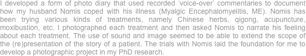 I developed a form of photo diary that used recorded ‘voice-over’ commentaries to document how my husband Nomis coped with his illness (Myalgic Encephalomyelitis, ME). Nomis has been trying various kinds of treatments, namely Chinese herbs, qigong, acupuncture, moxibustion, etc. I photographed each treatment and then asked Nomis to narrate his feeling about each treatment. The use of sound and image seemed to be able to extend the scope of the (re)presentation of the story of a patient. The trials with Nomis laid the foundation for me to develop a photographic project in my PhD research. 
